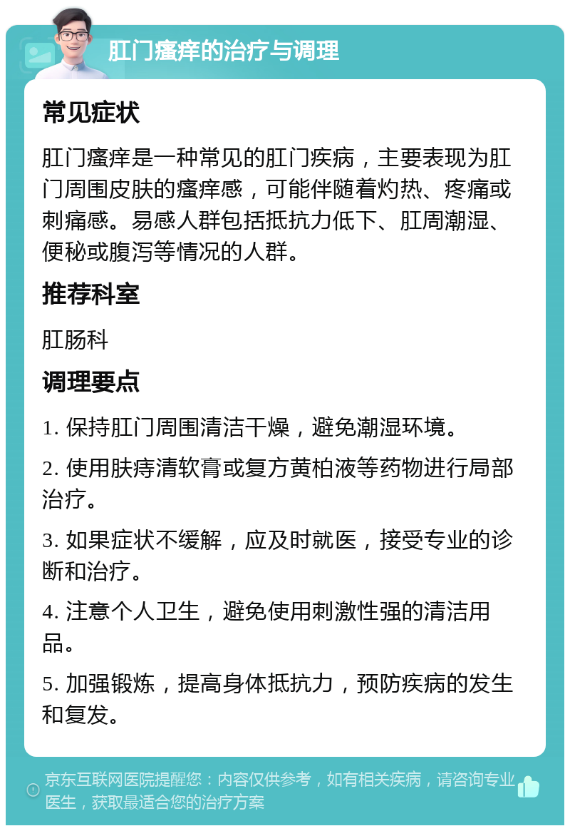 肛门瘙痒的治疗与调理 常见症状 肛门瘙痒是一种常见的肛门疾病，主要表现为肛门周围皮肤的瘙痒感，可能伴随着灼热、疼痛或刺痛感。易感人群包括抵抗力低下、肛周潮湿、便秘或腹泻等情况的人群。 推荐科室 肛肠科 调理要点 1. 保持肛门周围清洁干燥，避免潮湿环境。 2. 使用肤痔清软膏或复方黄柏液等药物进行局部治疗。 3. 如果症状不缓解，应及时就医，接受专业的诊断和治疗。 4. 注意个人卫生，避免使用刺激性强的清洁用品。 5. 加强锻炼，提高身体抵抗力，预防疾病的发生和复发。