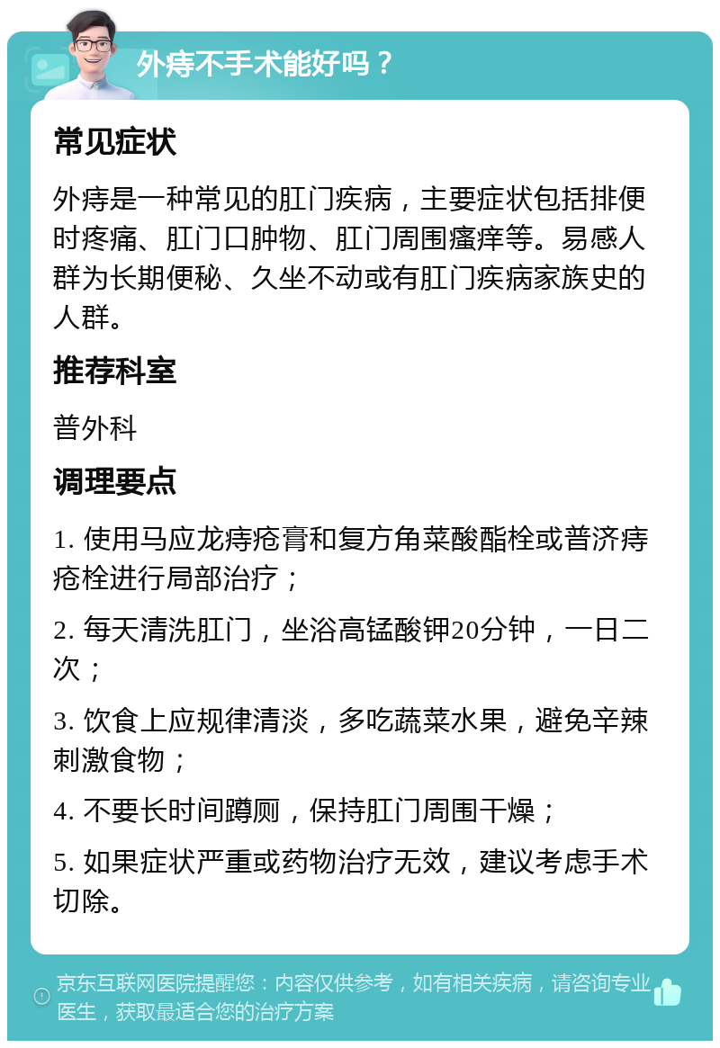 外痔不手术能好吗？ 常见症状 外痔是一种常见的肛门疾病，主要症状包括排便时疼痛、肛门口肿物、肛门周围瘙痒等。易感人群为长期便秘、久坐不动或有肛门疾病家族史的人群。 推荐科室 普外科 调理要点 1. 使用马应龙痔疮膏和复方角菜酸酯栓或普济痔疮栓进行局部治疗； 2. 每天清洗肛门，坐浴高锰酸钾20分钟，一日二次； 3. 饮食上应规律清淡，多吃蔬菜水果，避免辛辣刺激食物； 4. 不要长时间蹲厕，保持肛门周围干燥； 5. 如果症状严重或药物治疗无效，建议考虑手术切除。