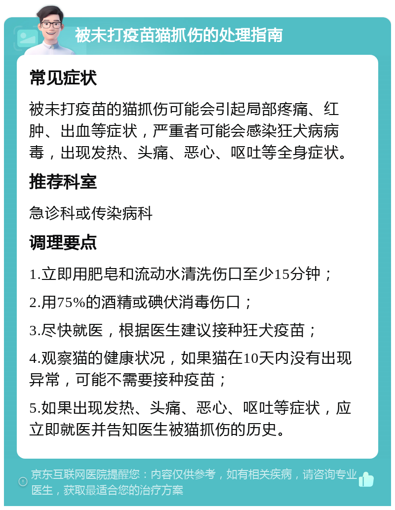 被未打疫苗猫抓伤的处理指南 常见症状 被未打疫苗的猫抓伤可能会引起局部疼痛、红肿、出血等症状，严重者可能会感染狂犬病病毒，出现发热、头痛、恶心、呕吐等全身症状。 推荐科室 急诊科或传染病科 调理要点 1.立即用肥皂和流动水清洗伤口至少15分钟； 2.用75%的酒精或碘伏消毒伤口； 3.尽快就医，根据医生建议接种狂犬疫苗； 4.观察猫的健康状况，如果猫在10天内没有出现异常，可能不需要接种疫苗； 5.如果出现发热、头痛、恶心、呕吐等症状，应立即就医并告知医生被猫抓伤的历史。