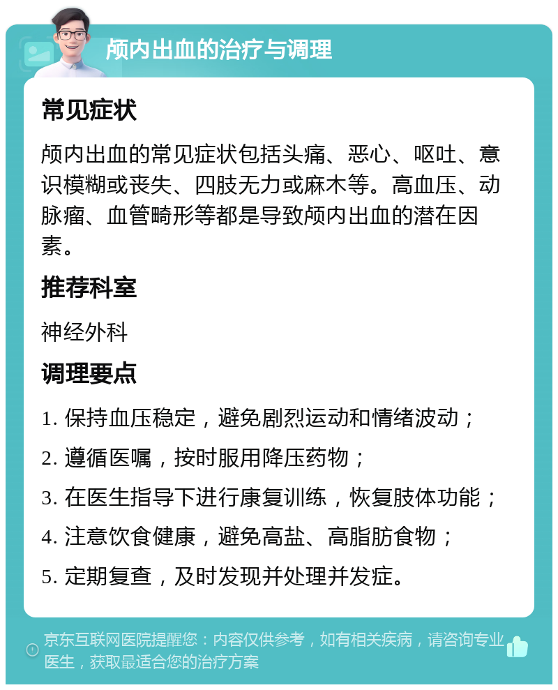 颅内出血的治疗与调理 常见症状 颅内出血的常见症状包括头痛、恶心、呕吐、意识模糊或丧失、四肢无力或麻木等。高血压、动脉瘤、血管畸形等都是导致颅内出血的潜在因素。 推荐科室 神经外科 调理要点 1. 保持血压稳定，避免剧烈运动和情绪波动； 2. 遵循医嘱，按时服用降压药物； 3. 在医生指导下进行康复训练，恢复肢体功能； 4. 注意饮食健康，避免高盐、高脂肪食物； 5. 定期复查，及时发现并处理并发症。