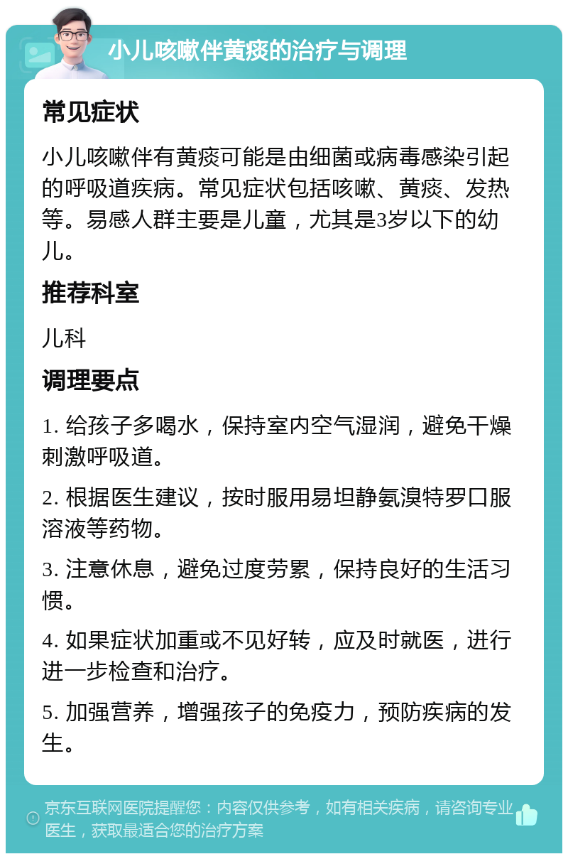 小儿咳嗽伴黄痰的治疗与调理 常见症状 小儿咳嗽伴有黄痰可能是由细菌或病毒感染引起的呼吸道疾病。常见症状包括咳嗽、黄痰、发热等。易感人群主要是儿童，尤其是3岁以下的幼儿。 推荐科室 儿科 调理要点 1. 给孩子多喝水，保持室内空气湿润，避免干燥刺激呼吸道。 2. 根据医生建议，按时服用易坦静氨溴特罗口服溶液等药物。 3. 注意休息，避免过度劳累，保持良好的生活习惯。 4. 如果症状加重或不见好转，应及时就医，进行进一步检查和治疗。 5. 加强营养，增强孩子的免疫力，预防疾病的发生。