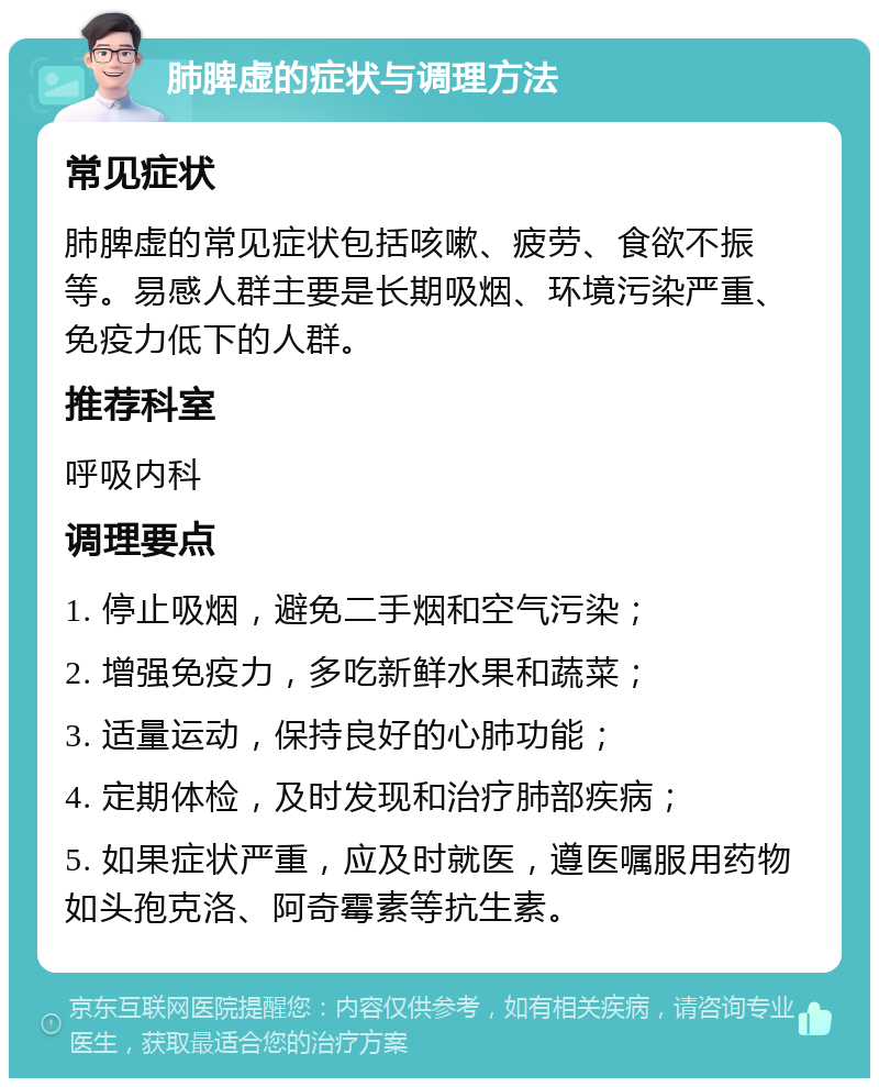 肺脾虚的症状与调理方法 常见症状 肺脾虚的常见症状包括咳嗽、疲劳、食欲不振等。易感人群主要是长期吸烟、环境污染严重、免疫力低下的人群。 推荐科室 呼吸内科 调理要点 1. 停止吸烟，避免二手烟和空气污染； 2. 增强免疫力，多吃新鲜水果和蔬菜； 3. 适量运动，保持良好的心肺功能； 4. 定期体检，及时发现和治疗肺部疾病； 5. 如果症状严重，应及时就医，遵医嘱服用药物如头孢克洛、阿奇霉素等抗生素。