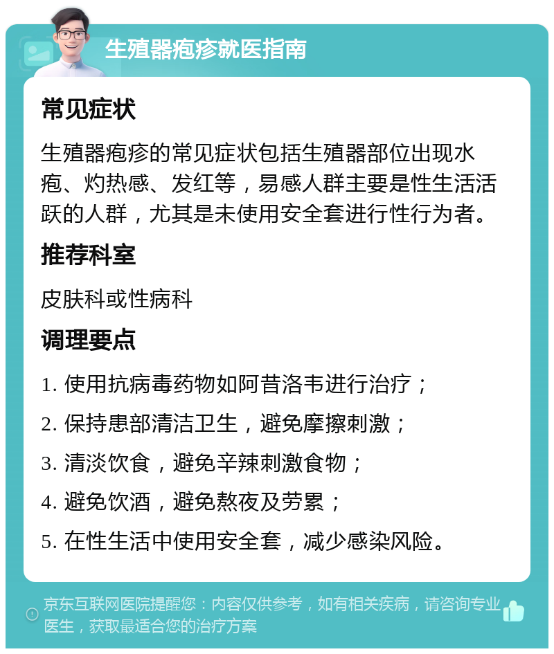 生殖器疱疹就医指南 常见症状 生殖器疱疹的常见症状包括生殖器部位出现水疱、灼热感、发红等，易感人群主要是性生活活跃的人群，尤其是未使用安全套进行性行为者。 推荐科室 皮肤科或性病科 调理要点 1. 使用抗病毒药物如阿昔洛韦进行治疗； 2. 保持患部清洁卫生，避免摩擦刺激； 3. 清淡饮食，避免辛辣刺激食物； 4. 避免饮酒，避免熬夜及劳累； 5. 在性生活中使用安全套，减少感染风险。