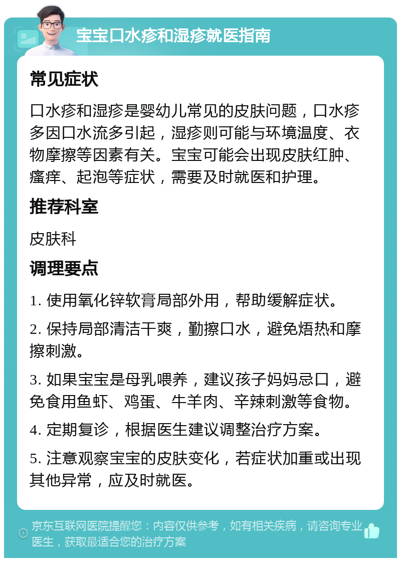 宝宝口水疹和湿疹就医指南 常见症状 口水疹和湿疹是婴幼儿常见的皮肤问题，口水疹多因口水流多引起，湿疹则可能与环境温度、衣物摩擦等因素有关。宝宝可能会出现皮肤红肿、瘙痒、起泡等症状，需要及时就医和护理。 推荐科室 皮肤科 调理要点 1. 使用氧化锌软膏局部外用，帮助缓解症状。 2. 保持局部清洁干爽，勤擦口水，避免焐热和摩擦刺激。 3. 如果宝宝是母乳喂养，建议孩子妈妈忌口，避免食用鱼虾、鸡蛋、牛羊肉、辛辣刺激等食物。 4. 定期复诊，根据医生建议调整治疗方案。 5. 注意观察宝宝的皮肤变化，若症状加重或出现其他异常，应及时就医。