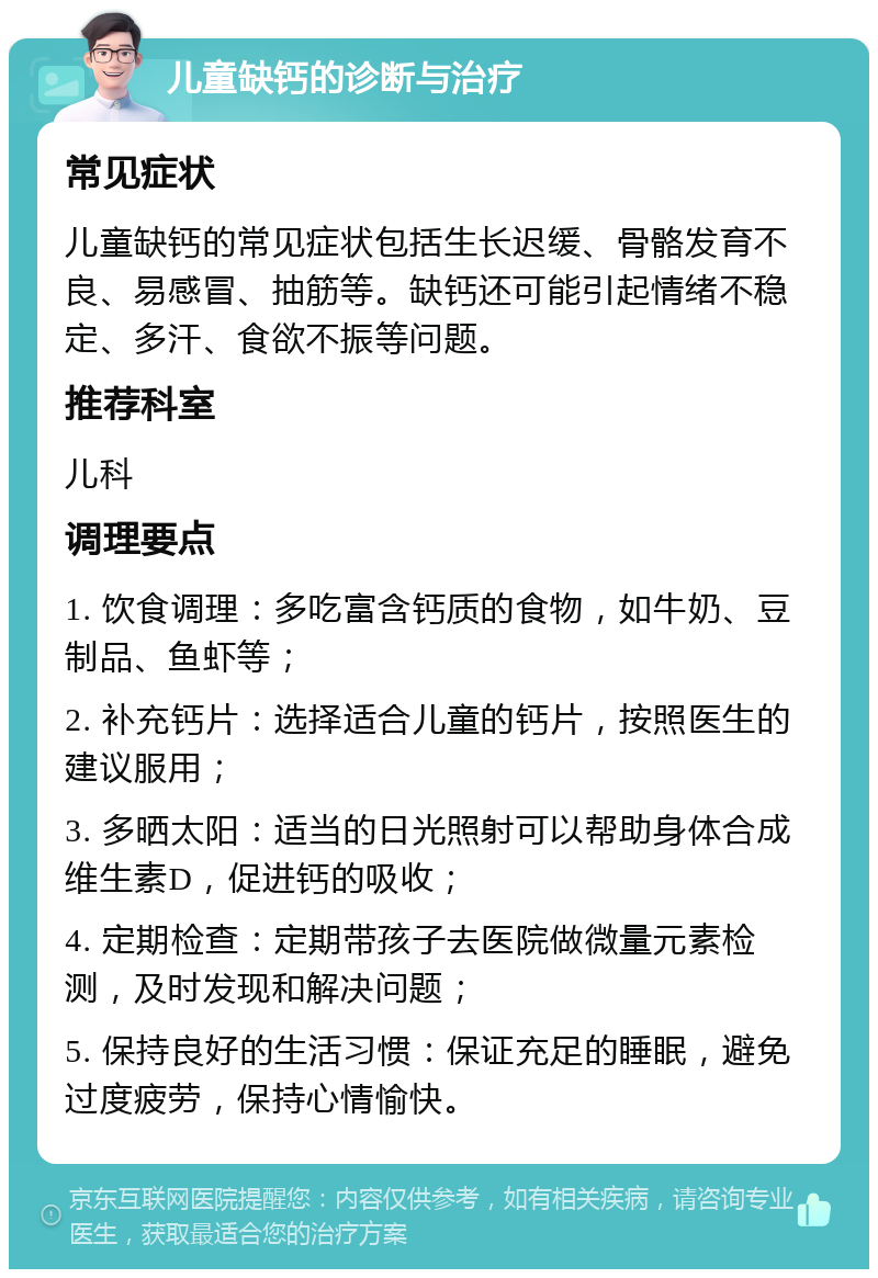 儿童缺钙的诊断与治疗 常见症状 儿童缺钙的常见症状包括生长迟缓、骨骼发育不良、易感冒、抽筋等。缺钙还可能引起情绪不稳定、多汗、食欲不振等问题。 推荐科室 儿科 调理要点 1. 饮食调理：多吃富含钙质的食物，如牛奶、豆制品、鱼虾等； 2. 补充钙片：选择适合儿童的钙片，按照医生的建议服用； 3. 多晒太阳：适当的日光照射可以帮助身体合成维生素D，促进钙的吸收； 4. 定期检查：定期带孩子去医院做微量元素检测，及时发现和解决问题； 5. 保持良好的生活习惯：保证充足的睡眠，避免过度疲劳，保持心情愉快。