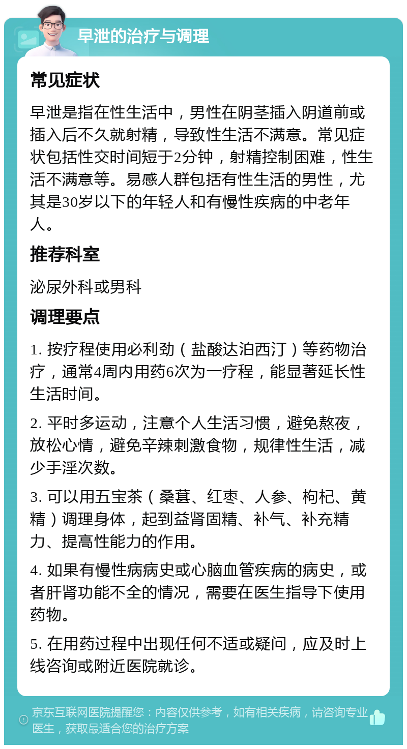 早泄的治疗与调理 常见症状 早泄是指在性生活中，男性在阴茎插入阴道前或插入后不久就射精，导致性生活不满意。常见症状包括性交时间短于2分钟，射精控制困难，性生活不满意等。易感人群包括有性生活的男性，尤其是30岁以下的年轻人和有慢性疾病的中老年人。 推荐科室 泌尿外科或男科 调理要点 1. 按疗程使用必利劲（盐酸达泊西汀）等药物治疗，通常4周内用药6次为一疗程，能显著延长性生活时间。 2. 平时多运动，注意个人生活习惯，避免熬夜，放松心情，避免辛辣刺激食物，规律性生活，减少手淫次数。 3. 可以用五宝茶（桑葚、红枣、人参、枸杞、黄精）调理身体，起到益肾固精、补气、补充精力、提高性能力的作用。 4. 如果有慢性病病史或心脑血管疾病的病史，或者肝肾功能不全的情况，需要在医生指导下使用药物。 5. 在用药过程中出现任何不适或疑问，应及时上线咨询或附近医院就诊。