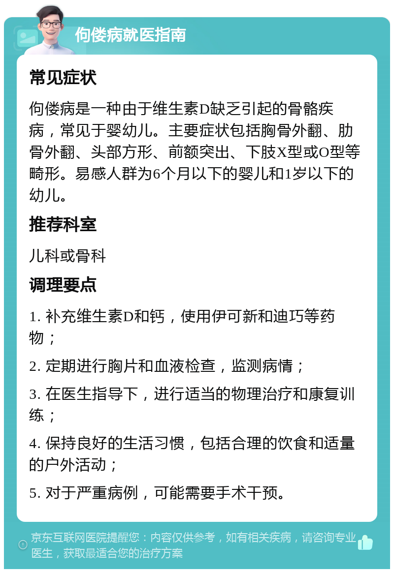 佝偻病就医指南 常见症状 佝偻病是一种由于维生素D缺乏引起的骨骼疾病，常见于婴幼儿。主要症状包括胸骨外翻、肋骨外翻、头部方形、前额突出、下肢X型或O型等畸形。易感人群为6个月以下的婴儿和1岁以下的幼儿。 推荐科室 儿科或骨科 调理要点 1. 补充维生素D和钙，使用伊可新和迪巧等药物； 2. 定期进行胸片和血液检查，监测病情； 3. 在医生指导下，进行适当的物理治疗和康复训练； 4. 保持良好的生活习惯，包括合理的饮食和适量的户外活动； 5. 对于严重病例，可能需要手术干预。