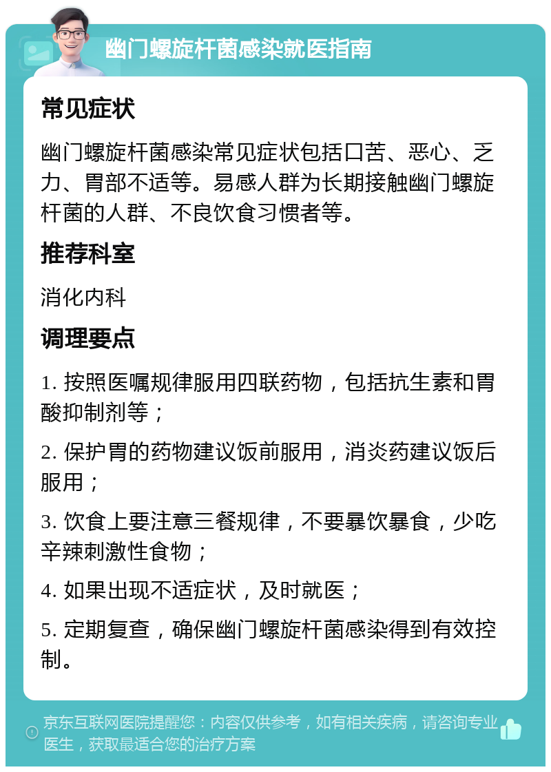 幽门螺旋杆菌感染就医指南 常见症状 幽门螺旋杆菌感染常见症状包括口苦、恶心、乏力、胃部不适等。易感人群为长期接触幽门螺旋杆菌的人群、不良饮食习惯者等。 推荐科室 消化内科 调理要点 1. 按照医嘱规律服用四联药物，包括抗生素和胃酸抑制剂等； 2. 保护胃的药物建议饭前服用，消炎药建议饭后服用； 3. 饮食上要注意三餐规律，不要暴饮暴食，少吃辛辣刺激性食物； 4. 如果出现不适症状，及时就医； 5. 定期复查，确保幽门螺旋杆菌感染得到有效控制。