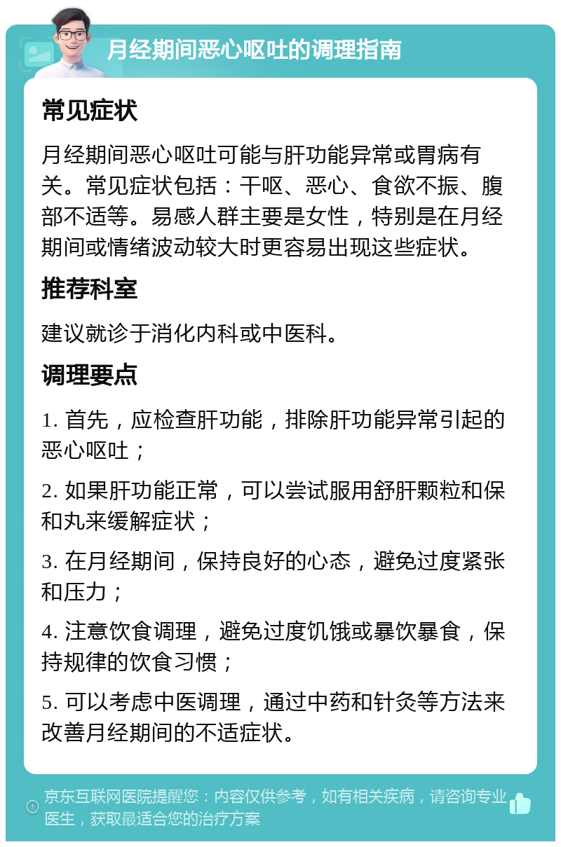 月经期间恶心呕吐的调理指南 常见症状 月经期间恶心呕吐可能与肝功能异常或胃病有关。常见症状包括：干呕、恶心、食欲不振、腹部不适等。易感人群主要是女性，特别是在月经期间或情绪波动较大时更容易出现这些症状。 推荐科室 建议就诊于消化内科或中医科。 调理要点 1. 首先，应检查肝功能，排除肝功能异常引起的恶心呕吐； 2. 如果肝功能正常，可以尝试服用舒肝颗粒和保和丸来缓解症状； 3. 在月经期间，保持良好的心态，避免过度紧张和压力； 4. 注意饮食调理，避免过度饥饿或暴饮暴食，保持规律的饮食习惯； 5. 可以考虑中医调理，通过中药和针灸等方法来改善月经期间的不适症状。