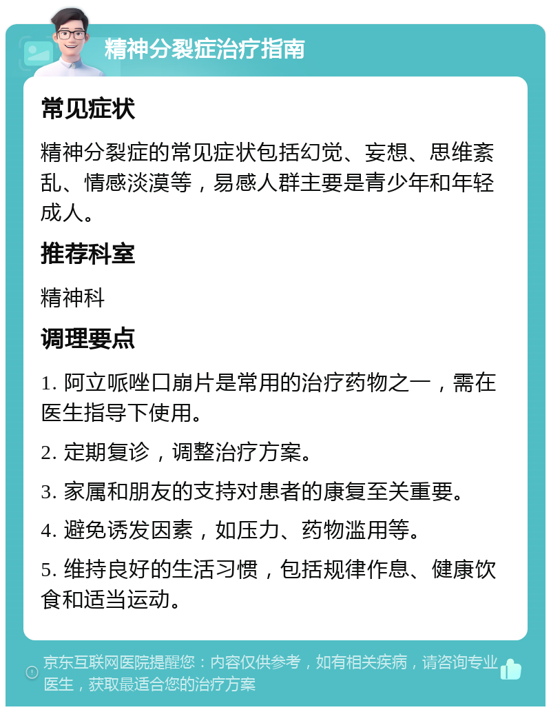 精神分裂症治疗指南 常见症状 精神分裂症的常见症状包括幻觉、妄想、思维紊乱、情感淡漠等，易感人群主要是青少年和年轻成人。 推荐科室 精神科 调理要点 1. 阿立哌唑口崩片是常用的治疗药物之一，需在医生指导下使用。 2. 定期复诊，调整治疗方案。 3. 家属和朋友的支持对患者的康复至关重要。 4. 避免诱发因素，如压力、药物滥用等。 5. 维持良好的生活习惯，包括规律作息、健康饮食和适当运动。