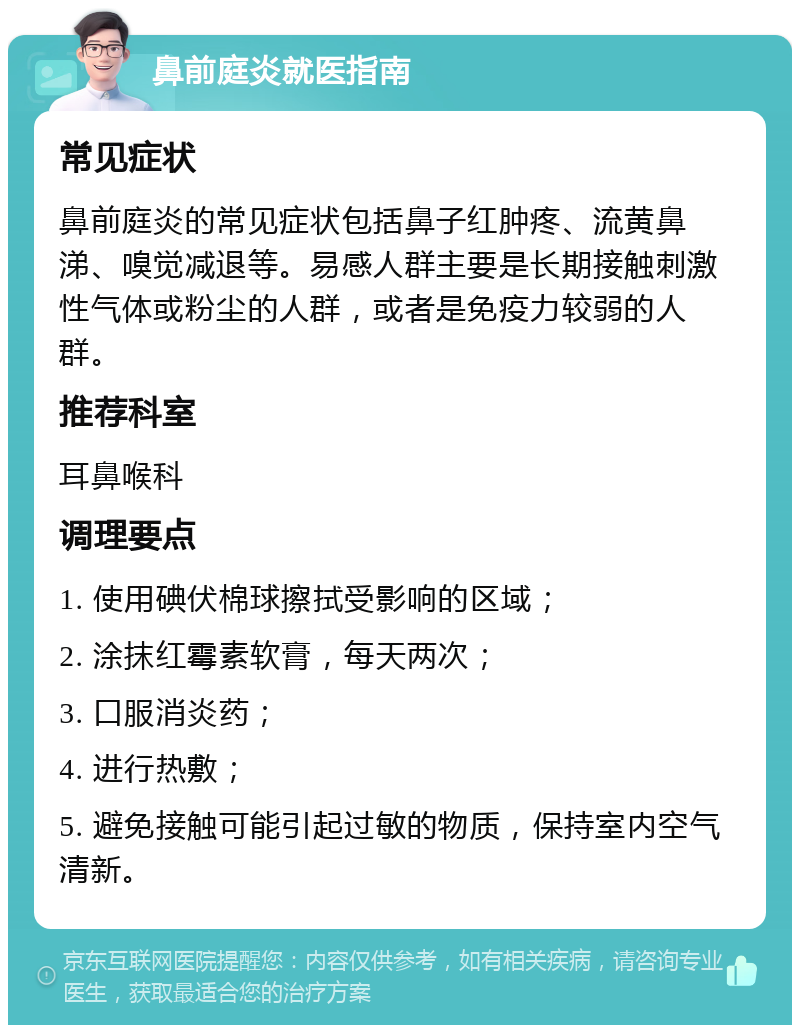 鼻前庭炎就医指南 常见症状 鼻前庭炎的常见症状包括鼻子红肿疼、流黄鼻涕、嗅觉减退等。易感人群主要是长期接触刺激性气体或粉尘的人群，或者是免疫力较弱的人群。 推荐科室 耳鼻喉科 调理要点 1. 使用碘伏棉球擦拭受影响的区域； 2. 涂抹红霉素软膏，每天两次； 3. 口服消炎药； 4. 进行热敷； 5. 避免接触可能引起过敏的物质，保持室内空气清新。