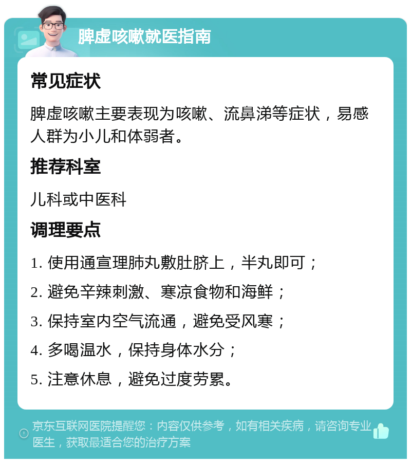 脾虚咳嗽就医指南 常见症状 脾虚咳嗽主要表现为咳嗽、流鼻涕等症状，易感人群为小儿和体弱者。 推荐科室 儿科或中医科 调理要点 1. 使用通宣理肺丸敷肚脐上，半丸即可； 2. 避免辛辣刺激、寒凉食物和海鲜； 3. 保持室内空气流通，避免受风寒； 4. 多喝温水，保持身体水分； 5. 注意休息，避免过度劳累。