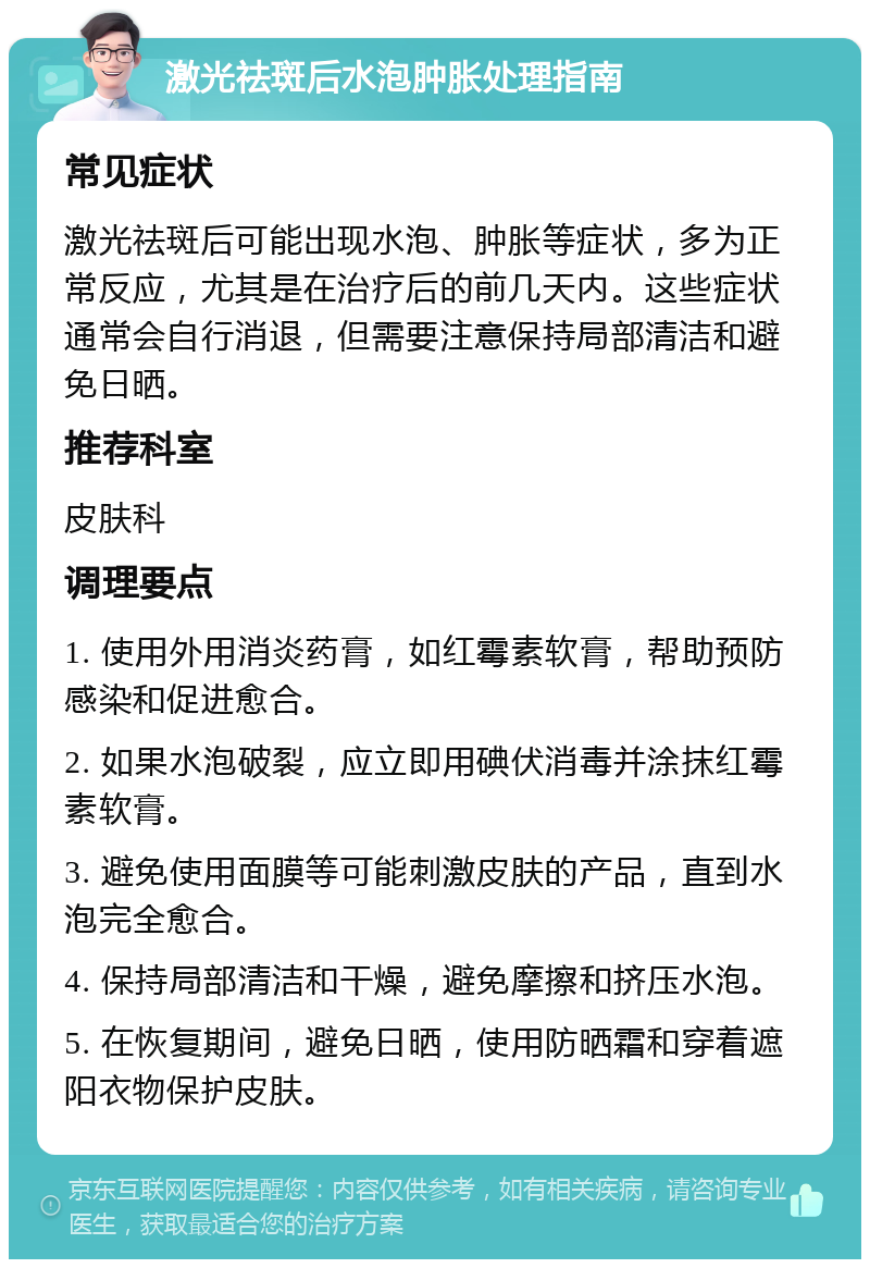 激光祛斑后水泡肿胀处理指南 常见症状 激光祛斑后可能出现水泡、肿胀等症状，多为正常反应，尤其是在治疗后的前几天内。这些症状通常会自行消退，但需要注意保持局部清洁和避免日晒。 推荐科室 皮肤科 调理要点 1. 使用外用消炎药膏，如红霉素软膏，帮助预防感染和促进愈合。 2. 如果水泡破裂，应立即用碘伏消毒并涂抹红霉素软膏。 3. 避免使用面膜等可能刺激皮肤的产品，直到水泡完全愈合。 4. 保持局部清洁和干燥，避免摩擦和挤压水泡。 5. 在恢复期间，避免日晒，使用防晒霜和穿着遮阳衣物保护皮肤。