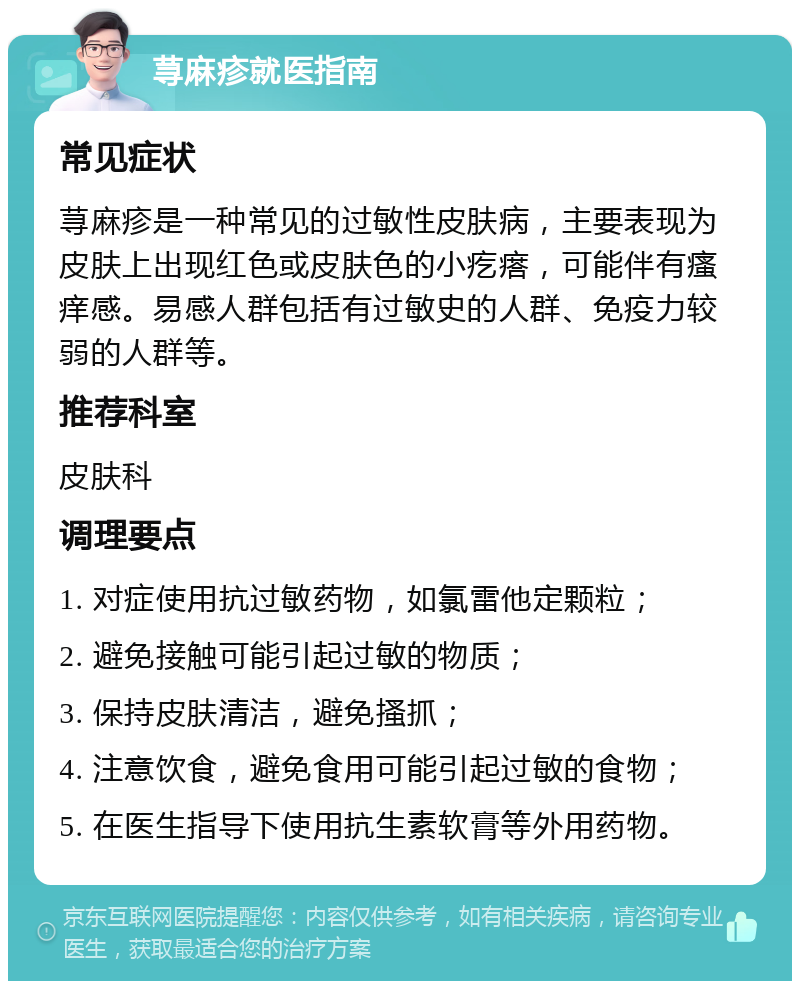 荨麻疹就医指南 常见症状 荨麻疹是一种常见的过敏性皮肤病，主要表现为皮肤上出现红色或皮肤色的小疙瘩，可能伴有瘙痒感。易感人群包括有过敏史的人群、免疫力较弱的人群等。 推荐科室 皮肤科 调理要点 1. 对症使用抗过敏药物，如氯雷他定颗粒； 2. 避免接触可能引起过敏的物质； 3. 保持皮肤清洁，避免搔抓； 4. 注意饮食，避免食用可能引起过敏的食物； 5. 在医生指导下使用抗生素软膏等外用药物。