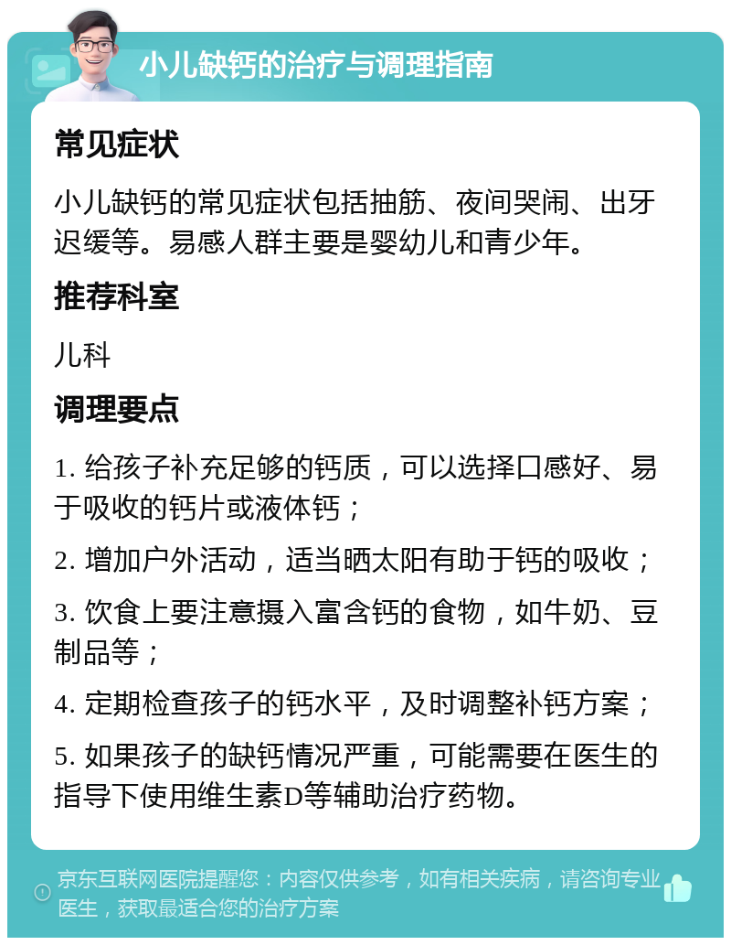 小儿缺钙的治疗与调理指南 常见症状 小儿缺钙的常见症状包括抽筋、夜间哭闹、出牙迟缓等。易感人群主要是婴幼儿和青少年。 推荐科室 儿科 调理要点 1. 给孩子补充足够的钙质，可以选择口感好、易于吸收的钙片或液体钙； 2. 增加户外活动，适当晒太阳有助于钙的吸收； 3. 饮食上要注意摄入富含钙的食物，如牛奶、豆制品等； 4. 定期检查孩子的钙水平，及时调整补钙方案； 5. 如果孩子的缺钙情况严重，可能需要在医生的指导下使用维生素D等辅助治疗药物。