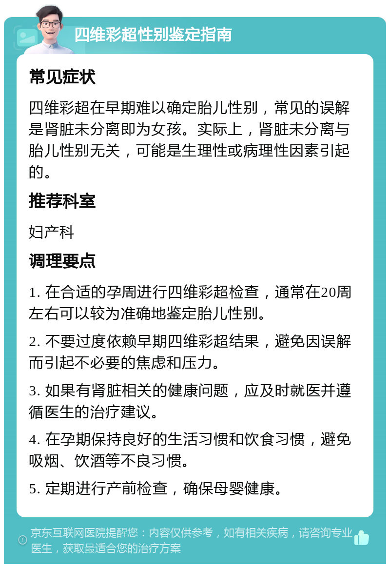 四维彩超性别鉴定指南 常见症状 四维彩超在早期难以确定胎儿性别，常见的误解是肾脏未分离即为女孩。实际上，肾脏未分离与胎儿性别无关，可能是生理性或病理性因素引起的。 推荐科室 妇产科 调理要点 1. 在合适的孕周进行四维彩超检查，通常在20周左右可以较为准确地鉴定胎儿性别。 2. 不要过度依赖早期四维彩超结果，避免因误解而引起不必要的焦虑和压力。 3. 如果有肾脏相关的健康问题，应及时就医并遵循医生的治疗建议。 4. 在孕期保持良好的生活习惯和饮食习惯，避免吸烟、饮酒等不良习惯。 5. 定期进行产前检查，确保母婴健康。