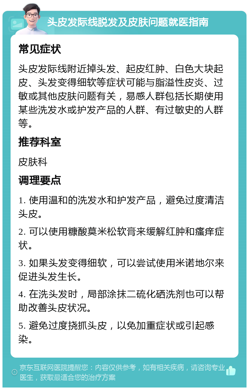 头皮发际线脱发及皮肤问题就医指南 常见症状 头皮发际线附近掉头发、起皮红肿、白色大块起皮、头发变得细软等症状可能与脂溢性皮炎、过敏或其他皮肤问题有关，易感人群包括长期使用某些洗发水或护发产品的人群、有过敏史的人群等。 推荐科室 皮肤科 调理要点 1. 使用温和的洗发水和护发产品，避免过度清洁头皮。 2. 可以使用糠酸莫米松软膏来缓解红肿和瘙痒症状。 3. 如果头发变得细软，可以尝试使用米诺地尔来促进头发生长。 4. 在洗头发时，局部涂抹二硫化硒洗剂也可以帮助改善头皮状况。 5. 避免过度挠抓头皮，以免加重症状或引起感染。