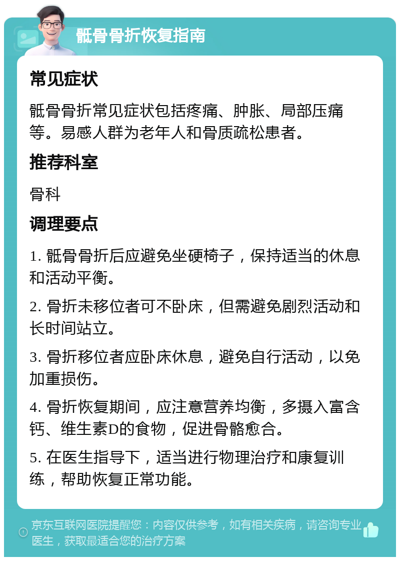 骶骨骨折恢复指南 常见症状 骶骨骨折常见症状包括疼痛、肿胀、局部压痛等。易感人群为老年人和骨质疏松患者。 推荐科室 骨科 调理要点 1. 骶骨骨折后应避免坐硬椅子，保持适当的休息和活动平衡。 2. 骨折未移位者可不卧床，但需避免剧烈活动和长时间站立。 3. 骨折移位者应卧床休息，避免自行活动，以免加重损伤。 4. 骨折恢复期间，应注意营养均衡，多摄入富含钙、维生素D的食物，促进骨骼愈合。 5. 在医生指导下，适当进行物理治疗和康复训练，帮助恢复正常功能。