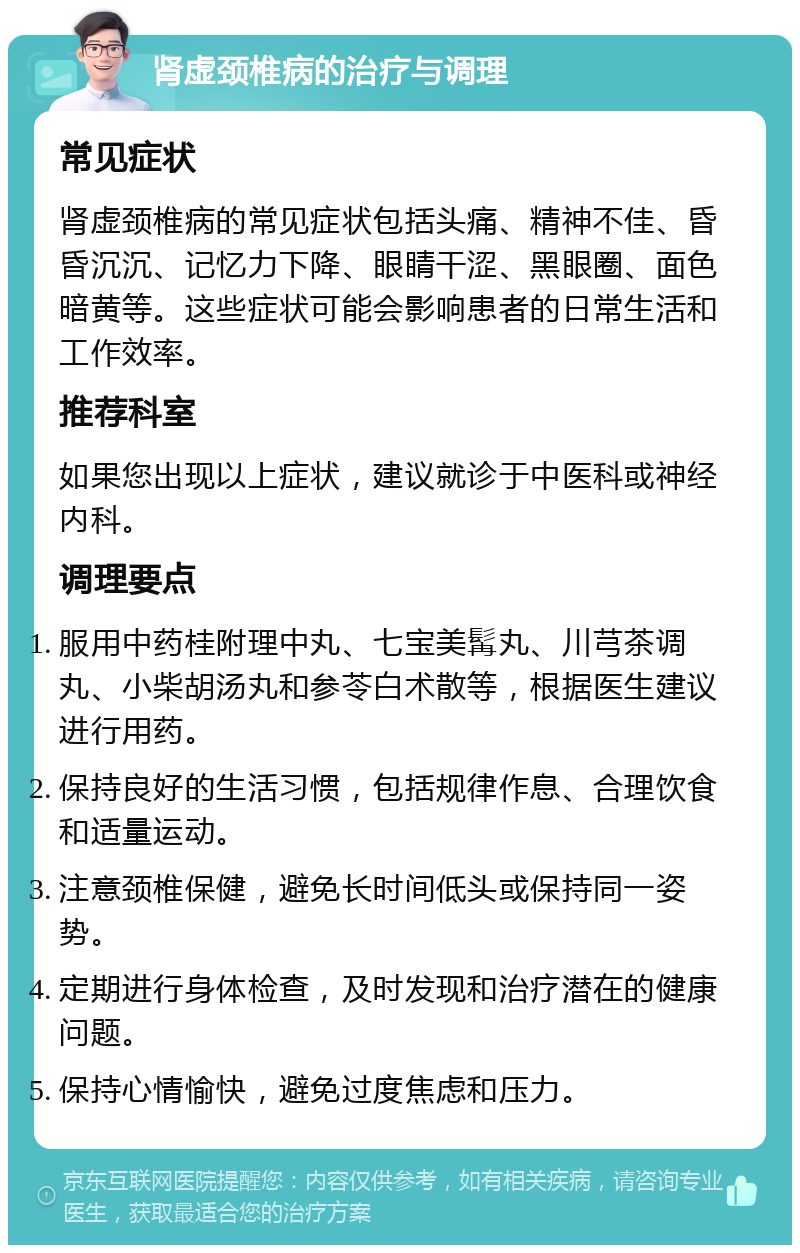 肾虚颈椎病的治疗与调理 常见症状 肾虚颈椎病的常见症状包括头痛、精神不佳、昏昏沉沉、记忆力下降、眼睛干涩、黑眼圈、面色暗黄等。这些症状可能会影响患者的日常生活和工作效率。 推荐科室 如果您出现以上症状，建议就诊于中医科或神经内科。 调理要点 服用中药桂附理中丸、七宝美髯丸、川芎茶调丸、小柴胡汤丸和参苓白术散等，根据医生建议进行用药。 保持良好的生活习惯，包括规律作息、合理饮食和适量运动。 注意颈椎保健，避免长时间低头或保持同一姿势。 定期进行身体检查，及时发现和治疗潜在的健康问题。 保持心情愉快，避免过度焦虑和压力。