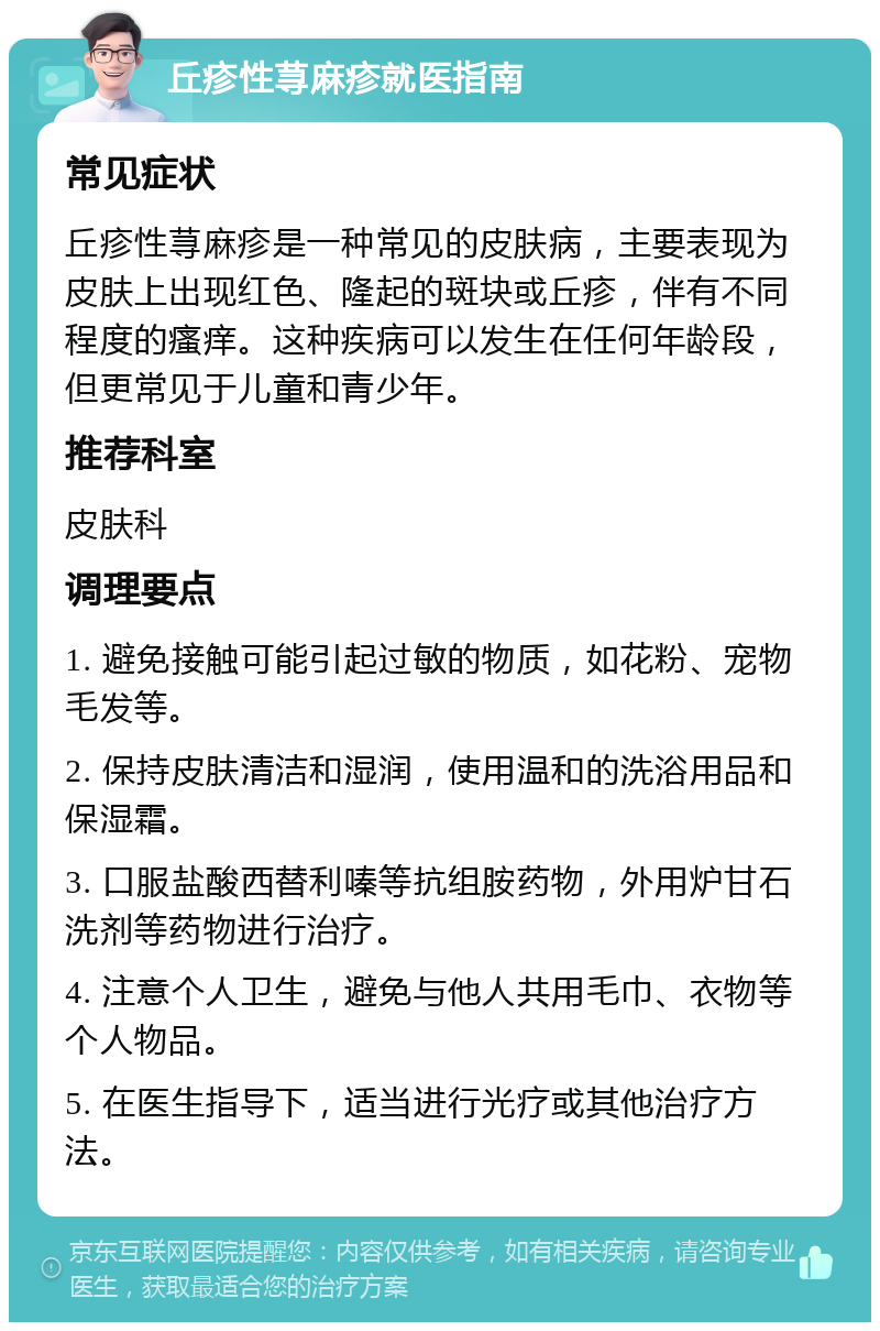 丘疹性荨麻疹就医指南 常见症状 丘疹性荨麻疹是一种常见的皮肤病，主要表现为皮肤上出现红色、隆起的斑块或丘疹，伴有不同程度的瘙痒。这种疾病可以发生在任何年龄段，但更常见于儿童和青少年。 推荐科室 皮肤科 调理要点 1. 避免接触可能引起过敏的物质，如花粉、宠物毛发等。 2. 保持皮肤清洁和湿润，使用温和的洗浴用品和保湿霜。 3. 口服盐酸西替利嗪等抗组胺药物，外用炉甘石洗剂等药物进行治疗。 4. 注意个人卫生，避免与他人共用毛巾、衣物等个人物品。 5. 在医生指导下，适当进行光疗或其他治疗方法。