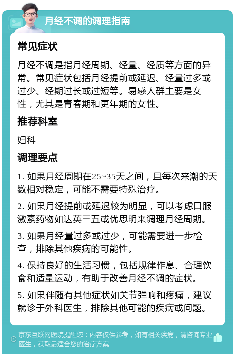 月经不调的调理指南 常见症状 月经不调是指月经周期、经量、经质等方面的异常。常见症状包括月经提前或延迟、经量过多或过少、经期过长或过短等。易感人群主要是女性，尤其是青春期和更年期的女性。 推荐科室 妇科 调理要点 1. 如果月经周期在25~35天之间，且每次来潮的天数相对稳定，可能不需要特殊治疗。 2. 如果月经提前或延迟较为明显，可以考虑口服激素药物如达英三五或优思明来调理月经周期。 3. 如果月经量过多或过少，可能需要进一步检查，排除其他疾病的可能性。 4. 保持良好的生活习惯，包括规律作息、合理饮食和适量运动，有助于改善月经不调的症状。 5. 如果伴随有其他症状如关节弹响和疼痛，建议就诊于外科医生，排除其他可能的疾病或问题。