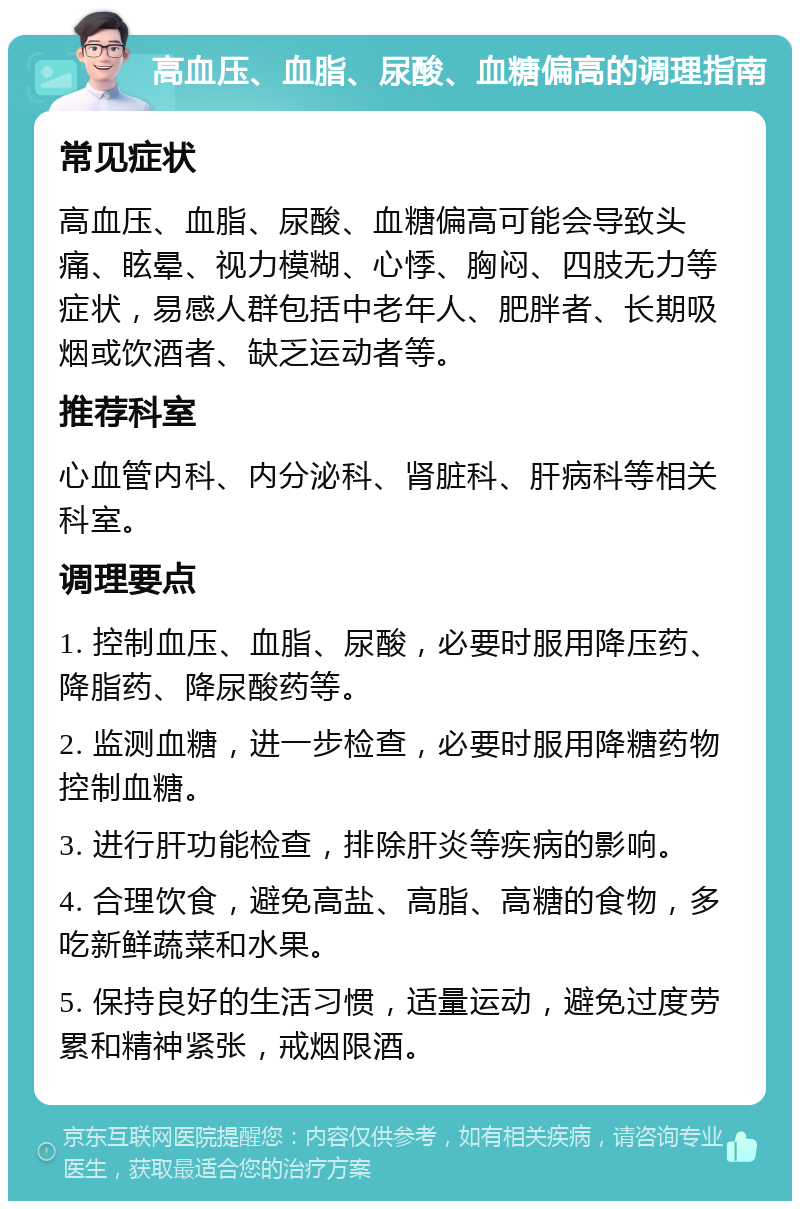 高血压、血脂、尿酸、血糖偏高的调理指南 常见症状 高血压、血脂、尿酸、血糖偏高可能会导致头痛、眩晕、视力模糊、心悸、胸闷、四肢无力等症状，易感人群包括中老年人、肥胖者、长期吸烟或饮酒者、缺乏运动者等。 推荐科室 心血管内科、内分泌科、肾脏科、肝病科等相关科室。 调理要点 1. 控制血压、血脂、尿酸，必要时服用降压药、降脂药、降尿酸药等。 2. 监测血糖，进一步检查，必要时服用降糖药物控制血糖。 3. 进行肝功能检查，排除肝炎等疾病的影响。 4. 合理饮食，避免高盐、高脂、高糖的食物，多吃新鲜蔬菜和水果。 5. 保持良好的生活习惯，适量运动，避免过度劳累和精神紧张，戒烟限酒。