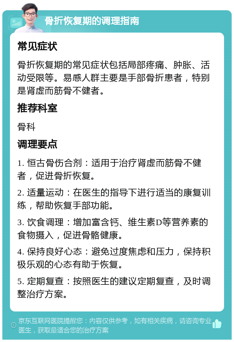 骨折恢复期的调理指南 常见症状 骨折恢复期的常见症状包括局部疼痛、肿胀、活动受限等。易感人群主要是手部骨折患者，特别是肾虚而筋骨不健者。 推荐科室 骨科 调理要点 1. 恒古骨伤合剂：适用于治疗肾虚而筋骨不健者，促进骨折恢复。 2. 适量运动：在医生的指导下进行适当的康复训练，帮助恢复手部功能。 3. 饮食调理：增加富含钙、维生素D等营养素的食物摄入，促进骨骼健康。 4. 保持良好心态：避免过度焦虑和压力，保持积极乐观的心态有助于恢复。 5. 定期复查：按照医生的建议定期复查，及时调整治疗方案。