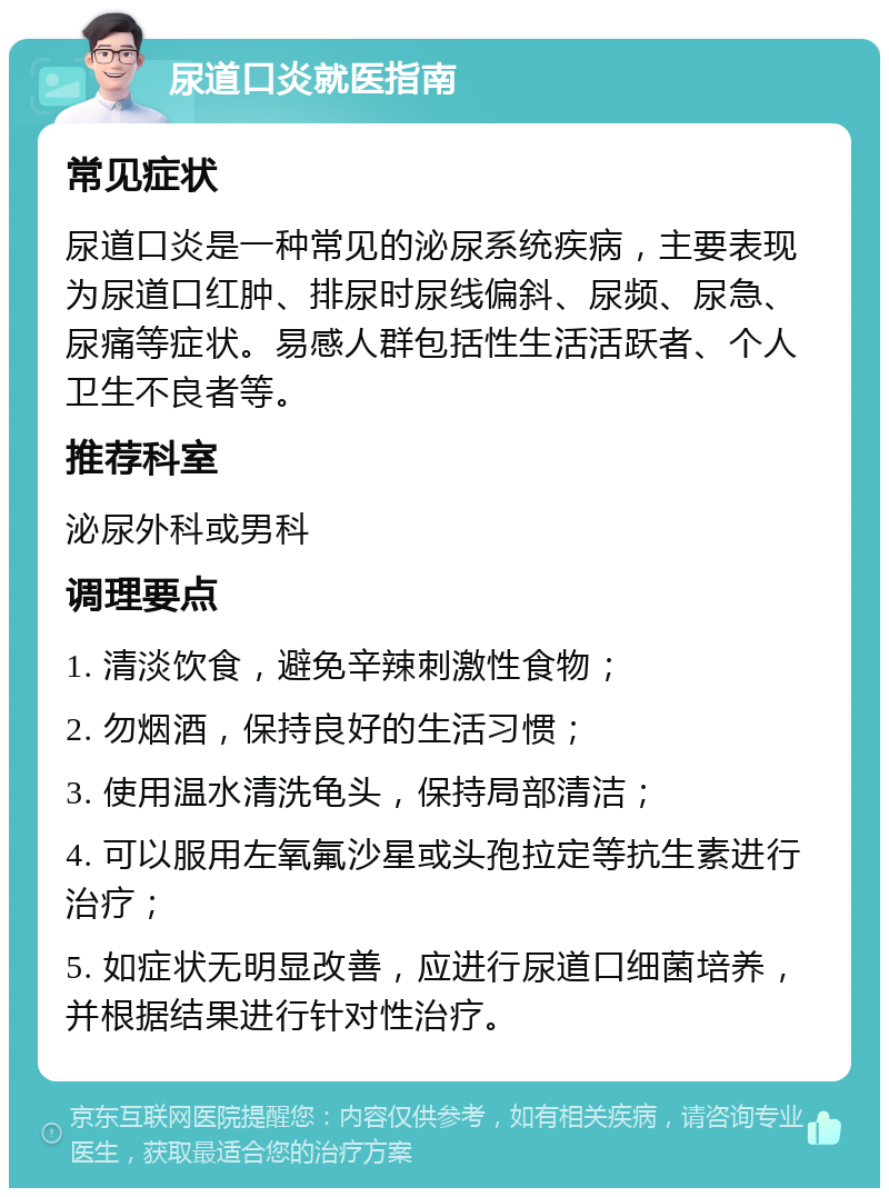 尿道口炎就医指南 常见症状 尿道口炎是一种常见的泌尿系统疾病，主要表现为尿道口红肿、排尿时尿线偏斜、尿频、尿急、尿痛等症状。易感人群包括性生活活跃者、个人卫生不良者等。 推荐科室 泌尿外科或男科 调理要点 1. 清淡饮食，避免辛辣刺激性食物； 2. 勿烟酒，保持良好的生活习惯； 3. 使用温水清洗龟头，保持局部清洁； 4. 可以服用左氧氟沙星或头孢拉定等抗生素进行治疗； 5. 如症状无明显改善，应进行尿道口细菌培养，并根据结果进行针对性治疗。