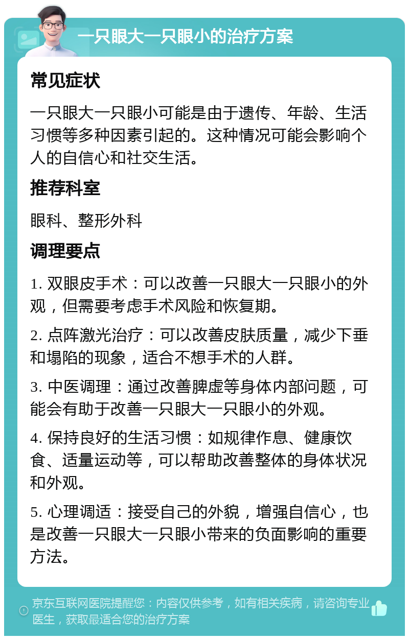 一只眼大一只眼小的治疗方案 常见症状 一只眼大一只眼小可能是由于遗传、年龄、生活习惯等多种因素引起的。这种情况可能会影响个人的自信心和社交生活。 推荐科室 眼科、整形外科 调理要点 1. 双眼皮手术：可以改善一只眼大一只眼小的外观，但需要考虑手术风险和恢复期。 2. 点阵激光治疗：可以改善皮肤质量，减少下垂和塌陷的现象，适合不想手术的人群。 3. 中医调理：通过改善脾虚等身体内部问题，可能会有助于改善一只眼大一只眼小的外观。 4. 保持良好的生活习惯：如规律作息、健康饮食、适量运动等，可以帮助改善整体的身体状况和外观。 5. 心理调适：接受自己的外貌，增强自信心，也是改善一只眼大一只眼小带来的负面影响的重要方法。