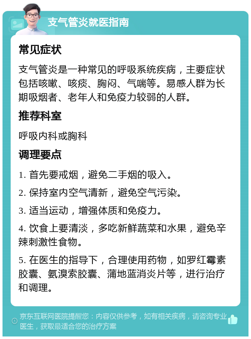 支气管炎就医指南 常见症状 支气管炎是一种常见的呼吸系统疾病，主要症状包括咳嗽、咳痰、胸闷、气喘等。易感人群为长期吸烟者、老年人和免疫力较弱的人群。 推荐科室 呼吸内科或胸科 调理要点 1. 首先要戒烟，避免二手烟的吸入。 2. 保持室内空气清新，避免空气污染。 3. 适当运动，增强体质和免疫力。 4. 饮食上要清淡，多吃新鲜蔬菜和水果，避免辛辣刺激性食物。 5. 在医生的指导下，合理使用药物，如罗红霉素胶囊、氨溴索胶囊、蒲地蓝消炎片等，进行治疗和调理。