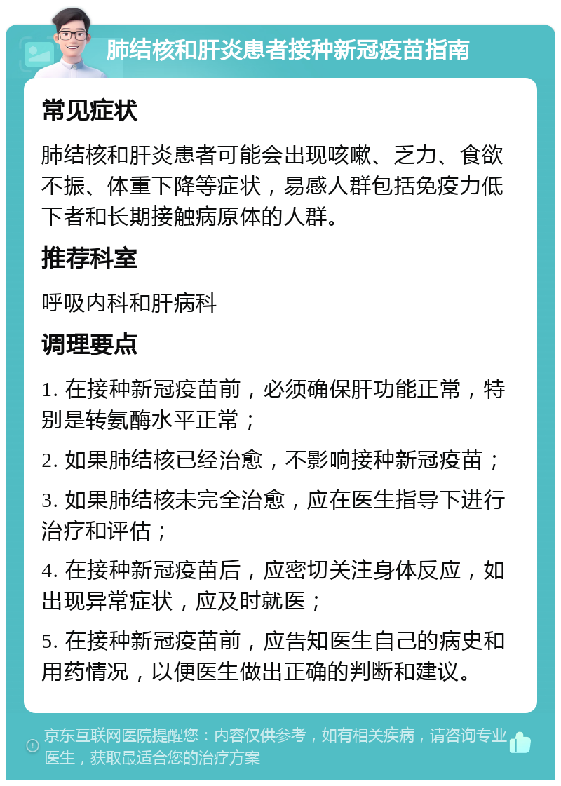 肺结核和肝炎患者接种新冠疫苗指南 常见症状 肺结核和肝炎患者可能会出现咳嗽、乏力、食欲不振、体重下降等症状，易感人群包括免疫力低下者和长期接触病原体的人群。 推荐科室 呼吸内科和肝病科 调理要点 1. 在接种新冠疫苗前，必须确保肝功能正常，特别是转氨酶水平正常； 2. 如果肺结核已经治愈，不影响接种新冠疫苗； 3. 如果肺结核未完全治愈，应在医生指导下进行治疗和评估； 4. 在接种新冠疫苗后，应密切关注身体反应，如出现异常症状，应及时就医； 5. 在接种新冠疫苗前，应告知医生自己的病史和用药情况，以便医生做出正确的判断和建议。