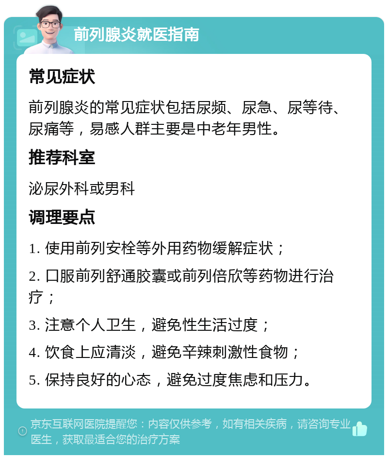 前列腺炎就医指南 常见症状 前列腺炎的常见症状包括尿频、尿急、尿等待、尿痛等，易感人群主要是中老年男性。 推荐科室 泌尿外科或男科 调理要点 1. 使用前列安栓等外用药物缓解症状； 2. 口服前列舒通胶囊或前列倍欣等药物进行治疗； 3. 注意个人卫生，避免性生活过度； 4. 饮食上应清淡，避免辛辣刺激性食物； 5. 保持良好的心态，避免过度焦虑和压力。