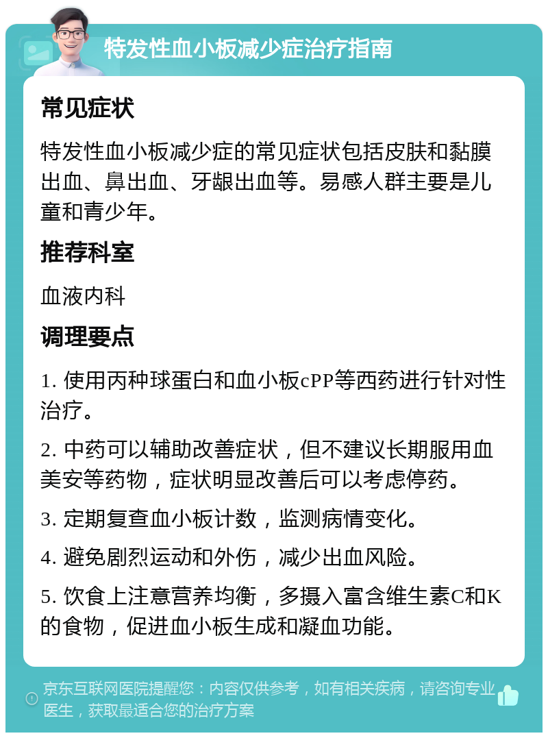 特发性血小板减少症治疗指南 常见症状 特发性血小板减少症的常见症状包括皮肤和黏膜出血、鼻出血、牙龈出血等。易感人群主要是儿童和青少年。 推荐科室 血液内科 调理要点 1. 使用丙种球蛋白和血小板cPP等西药进行针对性治疗。 2. 中药可以辅助改善症状，但不建议长期服用血美安等药物，症状明显改善后可以考虑停药。 3. 定期复查血小板计数，监测病情变化。 4. 避免剧烈运动和外伤，减少出血风险。 5. 饮食上注意营养均衡，多摄入富含维生素C和K的食物，促进血小板生成和凝血功能。