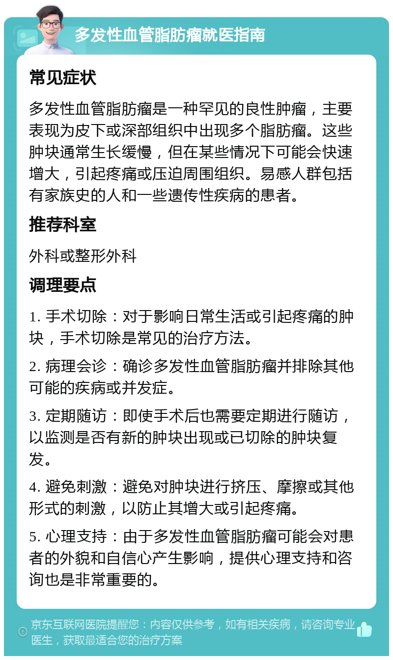 多发性血管脂肪瘤就医指南 常见症状 多发性血管脂肪瘤是一种罕见的良性肿瘤，主要表现为皮下或深部组织中出现多个脂肪瘤。这些肿块通常生长缓慢，但在某些情况下可能会快速增大，引起疼痛或压迫周围组织。易感人群包括有家族史的人和一些遗传性疾病的患者。 推荐科室 外科或整形外科 调理要点 1. 手术切除：对于影响日常生活或引起疼痛的肿块，手术切除是常见的治疗方法。 2. 病理会诊：确诊多发性血管脂肪瘤并排除其他可能的疾病或并发症。 3. 定期随访：即使手术后也需要定期进行随访，以监测是否有新的肿块出现或已切除的肿块复发。 4. 避免刺激：避免对肿块进行挤压、摩擦或其他形式的刺激，以防止其增大或引起疼痛。 5. 心理支持：由于多发性血管脂肪瘤可能会对患者的外貌和自信心产生影响，提供心理支持和咨询也是非常重要的。