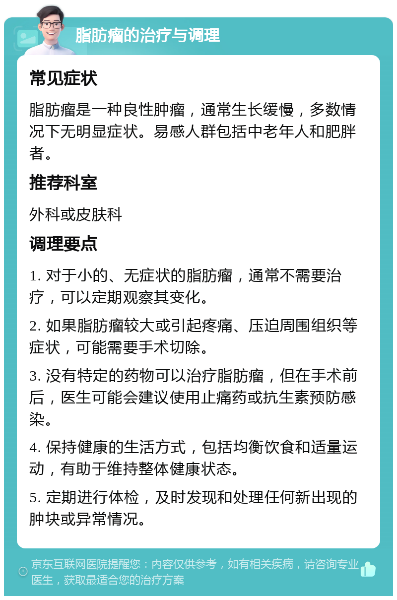 脂肪瘤的治疗与调理 常见症状 脂肪瘤是一种良性肿瘤，通常生长缓慢，多数情况下无明显症状。易感人群包括中老年人和肥胖者。 推荐科室 外科或皮肤科 调理要点 1. 对于小的、无症状的脂肪瘤，通常不需要治疗，可以定期观察其变化。 2. 如果脂肪瘤较大或引起疼痛、压迫周围组织等症状，可能需要手术切除。 3. 没有特定的药物可以治疗脂肪瘤，但在手术前后，医生可能会建议使用止痛药或抗生素预防感染。 4. 保持健康的生活方式，包括均衡饮食和适量运动，有助于维持整体健康状态。 5. 定期进行体检，及时发现和处理任何新出现的肿块或异常情况。