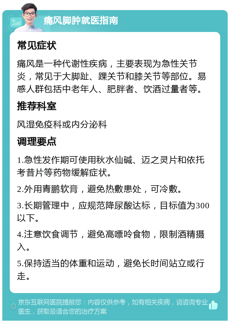 痛风脚肿就医指南 常见症状 痛风是一种代谢性疾病，主要表现为急性关节炎，常见于大脚趾、踝关节和膝关节等部位。易感人群包括中老年人、肥胖者、饮酒过量者等。 推荐科室 风湿免疫科或内分泌科 调理要点 1.急性发作期可使用秋水仙碱、迈之灵片和依托考昔片等药物缓解症状。 2.外用青鹏软膏，避免热敷患处，可冷敷。 3.长期管理中，应规范降尿酸达标，目标值为300以下。 4.注意饮食调节，避免高嘌呤食物，限制酒精摄入。 5.保持适当的体重和运动，避免长时间站立或行走。