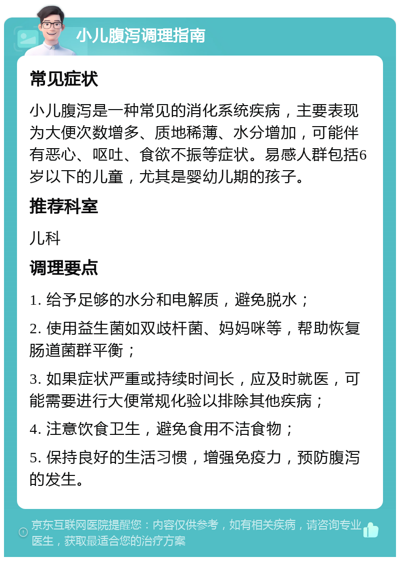 小儿腹泻调理指南 常见症状 小儿腹泻是一种常见的消化系统疾病，主要表现为大便次数增多、质地稀薄、水分增加，可能伴有恶心、呕吐、食欲不振等症状。易感人群包括6岁以下的儿童，尤其是婴幼儿期的孩子。 推荐科室 儿科 调理要点 1. 给予足够的水分和电解质，避免脱水； 2. 使用益生菌如双歧杆菌、妈妈咪等，帮助恢复肠道菌群平衡； 3. 如果症状严重或持续时间长，应及时就医，可能需要进行大便常规化验以排除其他疾病； 4. 注意饮食卫生，避免食用不洁食物； 5. 保持良好的生活习惯，增强免疫力，预防腹泻的发生。