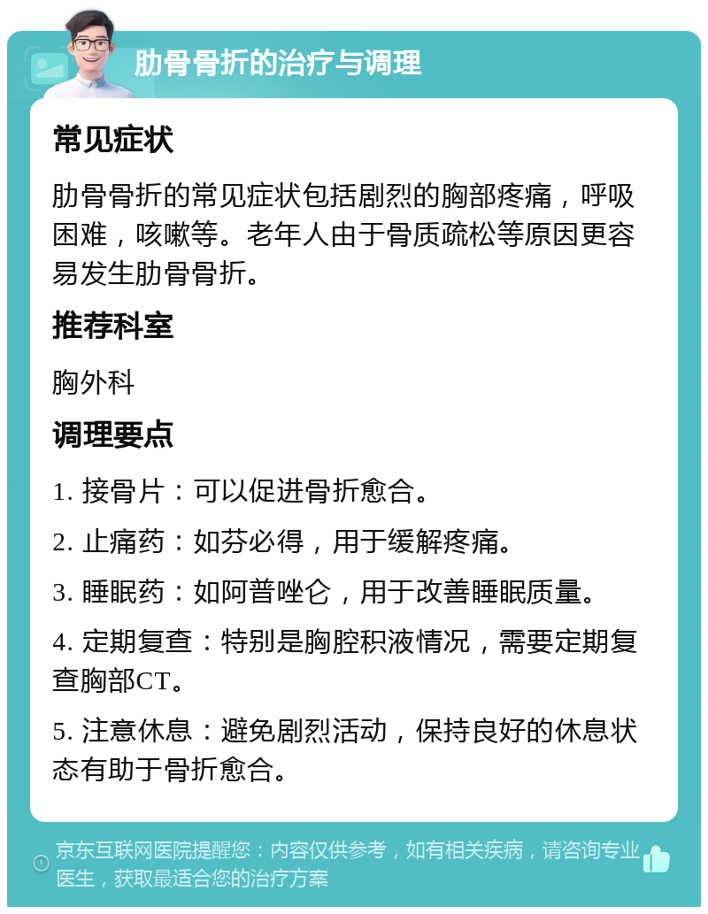 肋骨骨折的治疗与调理 常见症状 肋骨骨折的常见症状包括剧烈的胸部疼痛，呼吸困难，咳嗽等。老年人由于骨质疏松等原因更容易发生肋骨骨折。 推荐科室 胸外科 调理要点 1. 接骨片：可以促进骨折愈合。 2. 止痛药：如芬必得，用于缓解疼痛。 3. 睡眠药：如阿普唑仑，用于改善睡眠质量。 4. 定期复查：特别是胸腔积液情况，需要定期复查胸部CT。 5. 注意休息：避免剧烈活动，保持良好的休息状态有助于骨折愈合。