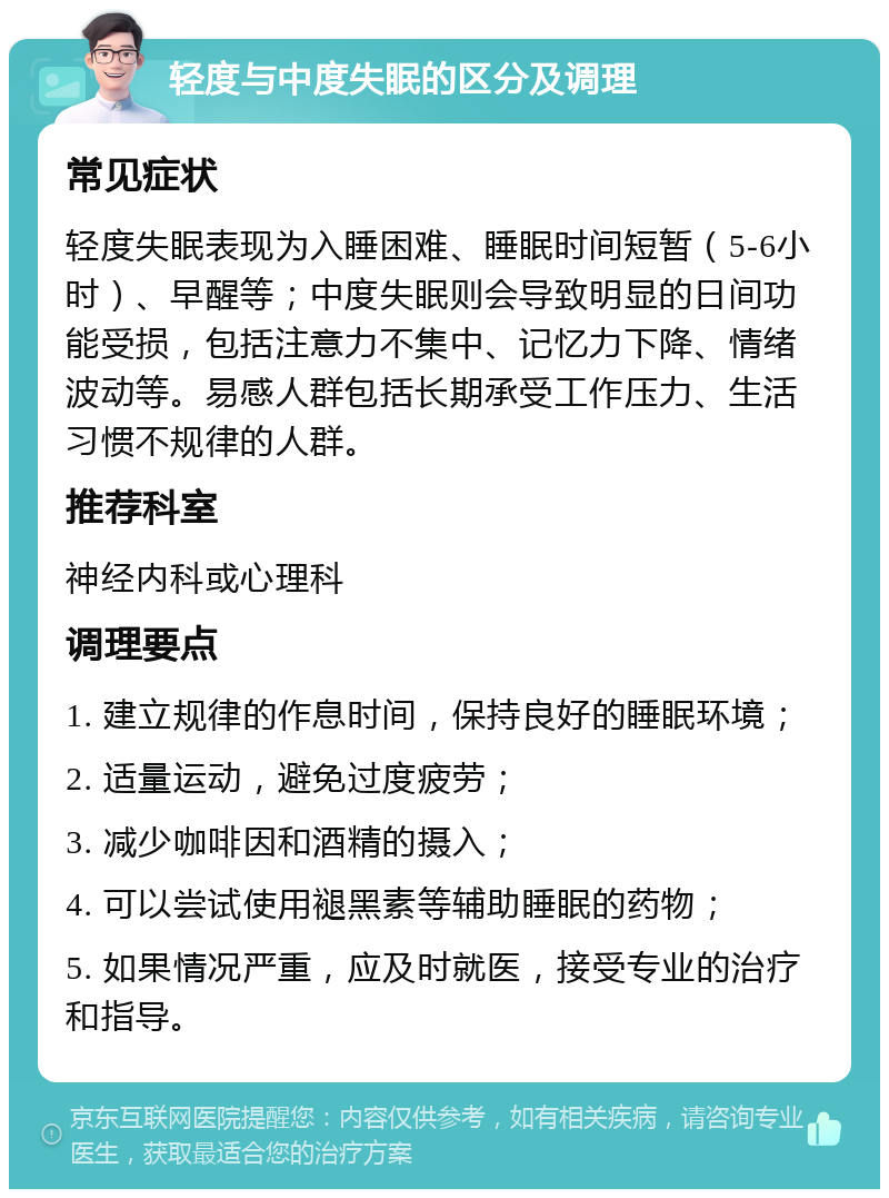 轻度与中度失眠的区分及调理 常见症状 轻度失眠表现为入睡困难、睡眠时间短暂（5-6小时）、早醒等；中度失眠则会导致明显的日间功能受损，包括注意力不集中、记忆力下降、情绪波动等。易感人群包括长期承受工作压力、生活习惯不规律的人群。 推荐科室 神经内科或心理科 调理要点 1. 建立规律的作息时间，保持良好的睡眠环境； 2. 适量运动，避免过度疲劳； 3. 减少咖啡因和酒精的摄入； 4. 可以尝试使用褪黑素等辅助睡眠的药物； 5. 如果情况严重，应及时就医，接受专业的治疗和指导。