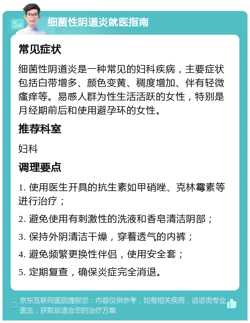 细菌性阴道炎就医指南 常见症状 细菌性阴道炎是一种常见的妇科疾病，主要症状包括白带增多、颜色变黄、稠度增加、伴有轻微瘙痒等。易感人群为性生活活跃的女性，特别是月经期前后和使用避孕环的女性。 推荐科室 妇科 调理要点 1. 使用医生开具的抗生素如甲硝唑、克林霉素等进行治疗； 2. 避免使用有刺激性的洗液和香皂清洁阴部； 3. 保持外阴清洁干燥，穿着透气的内裤； 4. 避免频繁更换性伴侣，使用安全套； 5. 定期复查，确保炎症完全消退。