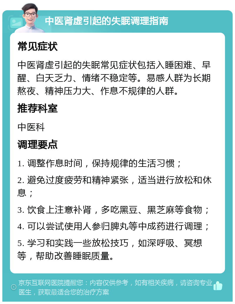 中医肾虚引起的失眠调理指南 常见症状 中医肾虚引起的失眠常见症状包括入睡困难、早醒、白天乏力、情绪不稳定等。易感人群为长期熬夜、精神压力大、作息不规律的人群。 推荐科室 中医科 调理要点 1. 调整作息时间，保持规律的生活习惯； 2. 避免过度疲劳和精神紧张，适当进行放松和休息； 3. 饮食上注意补肾，多吃黑豆、黑芝麻等食物； 4. 可以尝试使用人参归脾丸等中成药进行调理； 5. 学习和实践一些放松技巧，如深呼吸、冥想等，帮助改善睡眠质量。