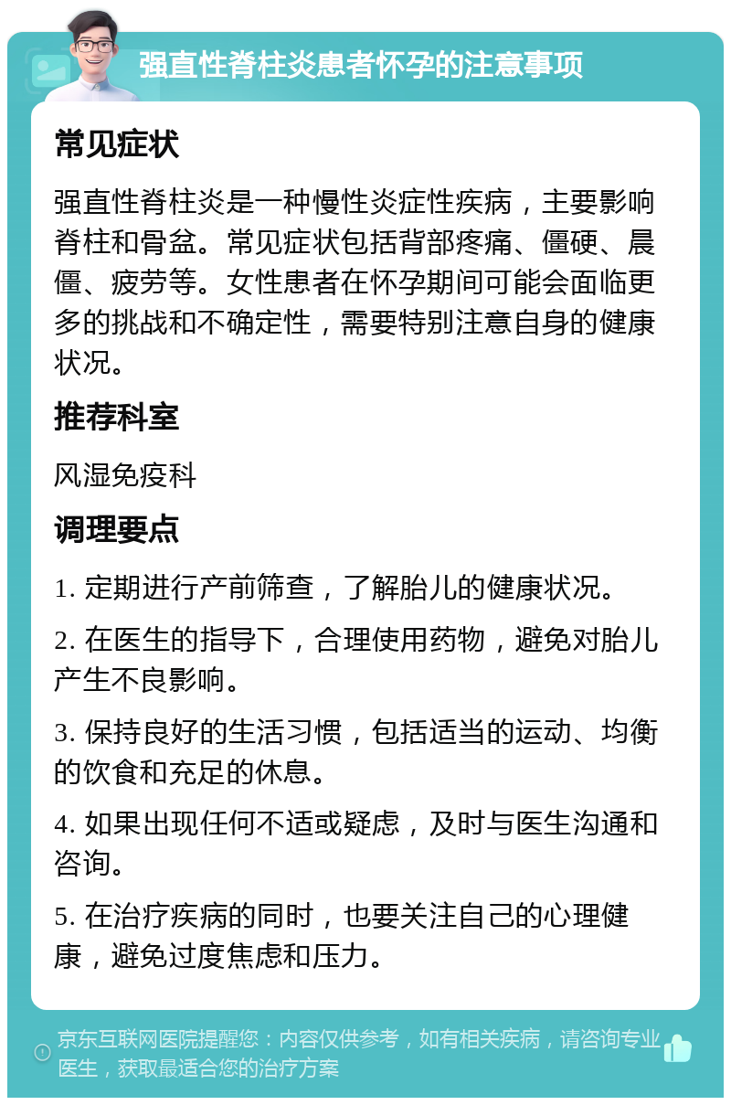 强直性脊柱炎患者怀孕的注意事项 常见症状 强直性脊柱炎是一种慢性炎症性疾病，主要影响脊柱和骨盆。常见症状包括背部疼痛、僵硬、晨僵、疲劳等。女性患者在怀孕期间可能会面临更多的挑战和不确定性，需要特别注意自身的健康状况。 推荐科室 风湿免疫科 调理要点 1. 定期进行产前筛查，了解胎儿的健康状况。 2. 在医生的指导下，合理使用药物，避免对胎儿产生不良影响。 3. 保持良好的生活习惯，包括适当的运动、均衡的饮食和充足的休息。 4. 如果出现任何不适或疑虑，及时与医生沟通和咨询。 5. 在治疗疾病的同时，也要关注自己的心理健康，避免过度焦虑和压力。