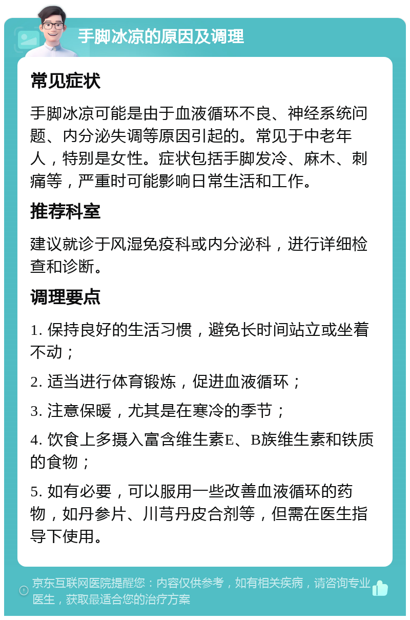 手脚冰凉的原因及调理 常见症状 手脚冰凉可能是由于血液循环不良、神经系统问题、内分泌失调等原因引起的。常见于中老年人，特别是女性。症状包括手脚发冷、麻木、刺痛等，严重时可能影响日常生活和工作。 推荐科室 建议就诊于风湿免疫科或内分泌科，进行详细检查和诊断。 调理要点 1. 保持良好的生活习惯，避免长时间站立或坐着不动； 2. 适当进行体育锻炼，促进血液循环； 3. 注意保暖，尤其是在寒冷的季节； 4. 饮食上多摄入富含维生素E、B族维生素和铁质的食物； 5. 如有必要，可以服用一些改善血液循环的药物，如丹参片、川芎丹皮合剂等，但需在医生指导下使用。