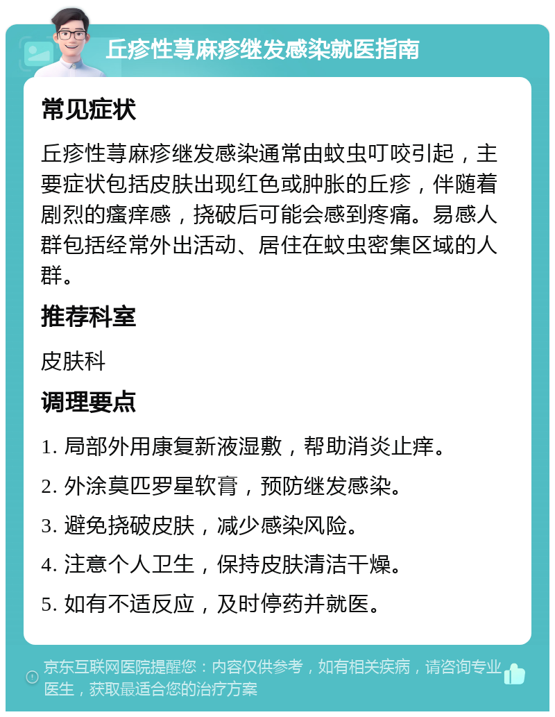 丘疹性荨麻疹继发感染就医指南 常见症状 丘疹性荨麻疹继发感染通常由蚊虫叮咬引起，主要症状包括皮肤出现红色或肿胀的丘疹，伴随着剧烈的瘙痒感，挠破后可能会感到疼痛。易感人群包括经常外出活动、居住在蚊虫密集区域的人群。 推荐科室 皮肤科 调理要点 1. 局部外用康复新液湿敷，帮助消炎止痒。 2. 外涂莫匹罗星软膏，预防继发感染。 3. 避免挠破皮肤，减少感染风险。 4. 注意个人卫生，保持皮肤清洁干燥。 5. 如有不适反应，及时停药并就医。