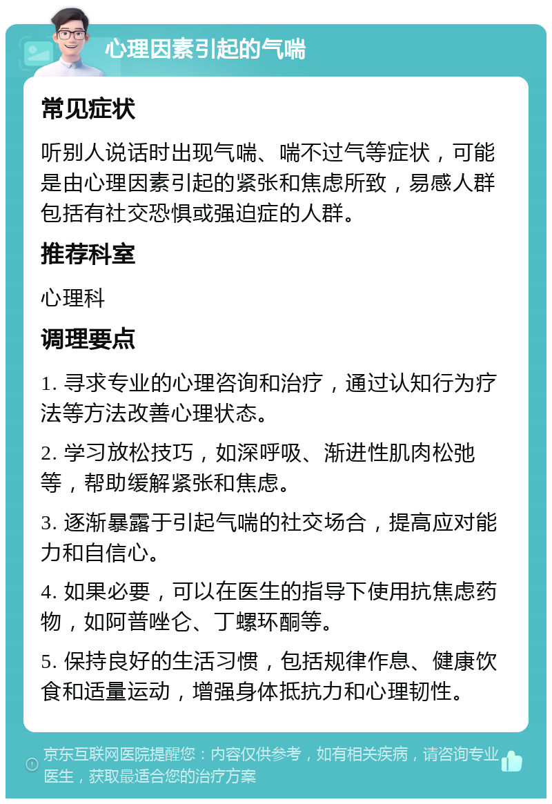 心理因素引起的气喘 常见症状 听别人说话时出现气喘、喘不过气等症状，可能是由心理因素引起的紧张和焦虑所致，易感人群包括有社交恐惧或强迫症的人群。 推荐科室 心理科 调理要点 1. 寻求专业的心理咨询和治疗，通过认知行为疗法等方法改善心理状态。 2. 学习放松技巧，如深呼吸、渐进性肌肉松弛等，帮助缓解紧张和焦虑。 3. 逐渐暴露于引起气喘的社交场合，提高应对能力和自信心。 4. 如果必要，可以在医生的指导下使用抗焦虑药物，如阿普唑仑、丁螺环酮等。 5. 保持良好的生活习惯，包括规律作息、健康饮食和适量运动，增强身体抵抗力和心理韧性。