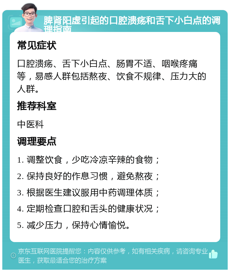 脾肾阳虚引起的口腔溃疡和舌下小白点的调理指南 常见症状 口腔溃疡、舌下小白点、肠胃不适、咽喉疼痛等，易感人群包括熬夜、饮食不规律、压力大的人群。 推荐科室 中医科 调理要点 1. 调整饮食，少吃冷凉辛辣的食物； 2. 保持良好的作息习惯，避免熬夜； 3. 根据医生建议服用中药调理体质； 4. 定期检查口腔和舌头的健康状况； 5. 减少压力，保持心情愉悦。