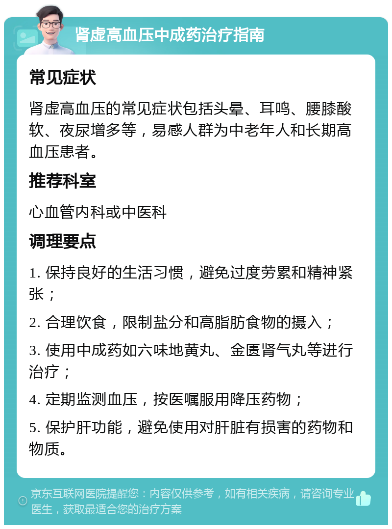 肾虚高血压中成药治疗指南 常见症状 肾虚高血压的常见症状包括头晕、耳鸣、腰膝酸软、夜尿增多等，易感人群为中老年人和长期高血压患者。 推荐科室 心血管内科或中医科 调理要点 1. 保持良好的生活习惯，避免过度劳累和精神紧张； 2. 合理饮食，限制盐分和高脂肪食物的摄入； 3. 使用中成药如六味地黄丸、金匮肾气丸等进行治疗； 4. 定期监测血压，按医嘱服用降压药物； 5. 保护肝功能，避免使用对肝脏有损害的药物和物质。