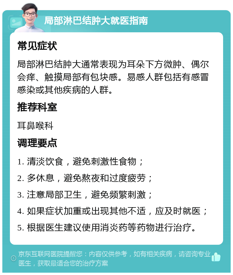 局部淋巴结肿大就医指南 常见症状 局部淋巴结肿大通常表现为耳朵下方微肿、偶尔会痒、触摸局部有包块感。易感人群包括有感冒感染或其他疾病的人群。 推荐科室 耳鼻喉科 调理要点 1. 清淡饮食，避免刺激性食物； 2. 多休息，避免熬夜和过度疲劳； 3. 注意局部卫生，避免频繁刺激； 4. 如果症状加重或出现其他不适，应及时就医； 5. 根据医生建议使用消炎药等药物进行治疗。