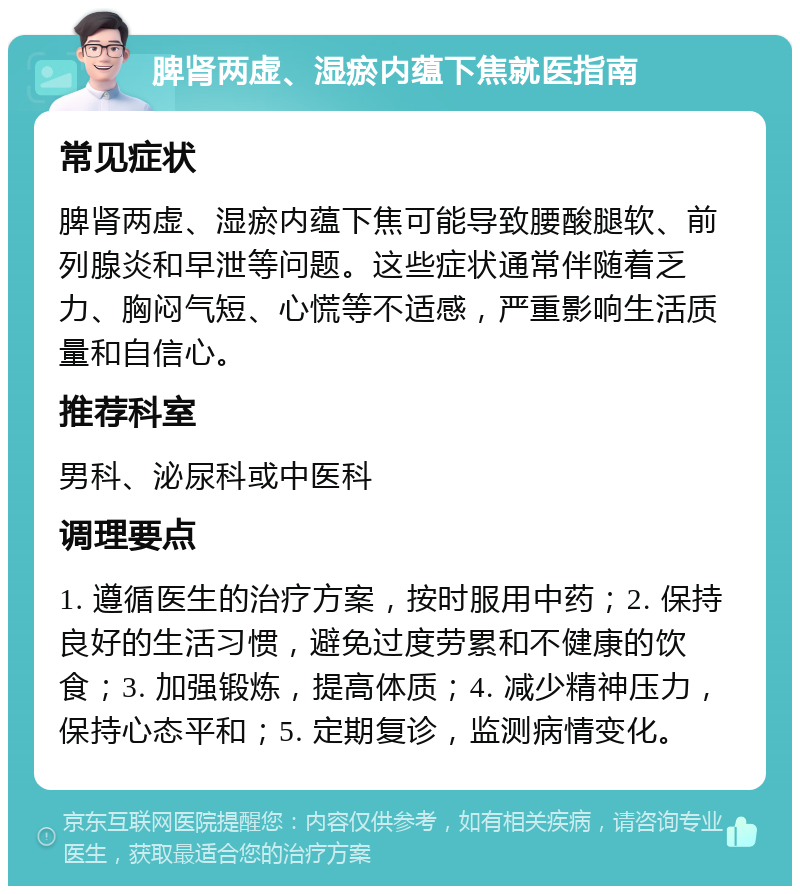 脾肾两虚、湿瘀内蕴下焦就医指南 常见症状 脾肾两虚、湿瘀内蕴下焦可能导致腰酸腿软、前列腺炎和早泄等问题。这些症状通常伴随着乏力、胸闷气短、心慌等不适感，严重影响生活质量和自信心。 推荐科室 男科、泌尿科或中医科 调理要点 1. 遵循医生的治疗方案，按时服用中药；2. 保持良好的生活习惯，避免过度劳累和不健康的饮食；3. 加强锻炼，提高体质；4. 减少精神压力，保持心态平和；5. 定期复诊，监测病情变化。