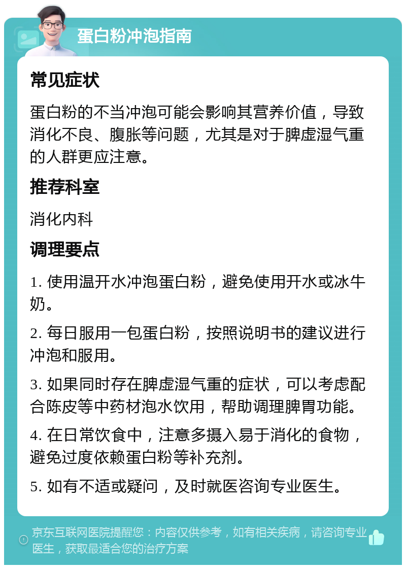 蛋白粉冲泡指南 常见症状 蛋白粉的不当冲泡可能会影响其营养价值，导致消化不良、腹胀等问题，尤其是对于脾虚湿气重的人群更应注意。 推荐科室 消化内科 调理要点 1. 使用温开水冲泡蛋白粉，避免使用开水或冰牛奶。 2. 每日服用一包蛋白粉，按照说明书的建议进行冲泡和服用。 3. 如果同时存在脾虚湿气重的症状，可以考虑配合陈皮等中药材泡水饮用，帮助调理脾胃功能。 4. 在日常饮食中，注意多摄入易于消化的食物，避免过度依赖蛋白粉等补充剂。 5. 如有不适或疑问，及时就医咨询专业医生。